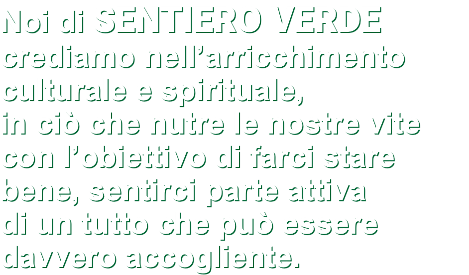 Noi di SENTIERO VERDE crediamo nell’arricchimento culturale e spirituale, in ciò che nutre le nostre vite con l’obiettivo di farci stare bene, sentirci parte attiva di un tutto che può essere davvero accogliente.